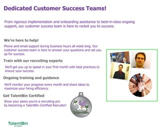 Dedicated Customer Success Teams!
79
From rigorous implementation and onboarding assistance to best-in-class ongoing
support, our customer success team is here to rocket you to success.
We’re here to help!
Train with our recruiting experts
Ongoing training and guidance
Phone and email support during business hours all week long. Our
customer success team is here to answer your questions and set you
up for success.
We’ll get you up to speed in your first month with best practices to
ensure your success.
We’ll monitor your progress every month and share ideas to
maximize your hiring efficiency.
Get TalentBin Certified
Show your peers you’re a recruiting pro
by becoming a TalentBin Certified Recruiter!
 