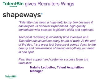 88
“TalentBin has been a huge help to my firm because it
has helped us discover experienced, high-quality
candidates who possess legitimate skills and expertise.
Technical recruiting is incredibly time intensive and
TalentBin has saved me many hours of work. At the end
of the day, it’s a great tool because it comes down to the
beauty and convenience of having everything you need
in one spot.
Plus, their support and customer success team are
fantastic!”
Natalie Ledbetter, Talent Acquisition
Manager
gives Recruiters Wings
 