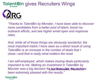 89
“Thanks to TalentBin by Monster, I have been able to discover
more candidates from a better pool of talent, boost my
outreach efforts, and see higher email open and response
rates.
And, while all of those things are obviously wonderful, the
most important metric I have seen as a direct result of using
TalentBin is an increase in the number of deals that I
close—and that is really what matters the most.
I am self-employed, which makes closing deals particularly
important to me. Making an investment in TalentBin by
Monster was a big decision for someone like me, but I’ve
been extremely pleased with the results.”
Lisa Rokusek, Recruiter
gives Recruiters Wings
 