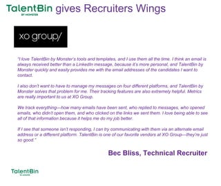 90
“I love TalentBin by Monster’s tools and templates, and I use them all the time. I think an email is
always received better than a LinkedIn message, because it’s more personal, and TalentBin by
Monster quickly and easily provides me with the email addresses of the candidates I want to
contact.
I also don’t want to have to manage my messages on four different platforms, and TalentBin by
Monster solves that problem for me. Their tracking features are also extremely helpful. Metrics
are really important to us at XO Group.
We track everything—how many emails have been sent, who replied to messages, who opened
emails, who didn’t open them, and who clicked on the links we sent them. I love being able to see
all of that information because it helps me do my job better.
If I see that someone isn’t responding, I can try communicating with them via an alternate email
address or a different platform. TalentBin is one of our favorite vendors at XO Group—they’re just
so good.”
Bec Bliss, Technical Recruiter
gives Recruiters Wings
 