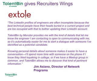 92
“The LinkedIn profiles of engineers are often incomplete because the
best technical people have their heads buried in a current project and
are too occupied with that to bother updating their LinkedIn account.
TalentBin by Monster provides me with the kind of details that let me
know the engineer I am contacting is open to communicating with me,
so it’s automatically easier for me to start a dialogue with someone I’ve
identified as a potential candidate.
Knowing personal details about someone makes it easier to have a
conversation—I’ll spend more time with someone on the phone if I
know they liked kayaking in college, or if we have a Meetup group in
common, and TalentBin allows me to discover that kind of pertinent
information.”
Jim Asiano, Director of Network
Programs
gives Recruiters Wings
 