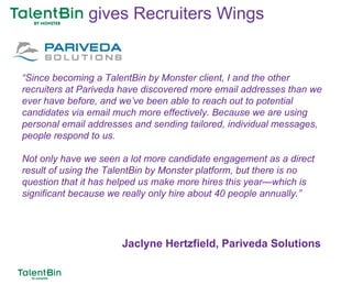93
“Since becoming a TalentBin by Monster client, I and the other
recruiters at Pariveda have discovered more email addresses than we
ever have before, and we’ve been able to reach out to potential
candidates via email much more effectively. Because we are using
personal email addresses and sending tailored, individual messages,
people respond to us.
Not only have we seen a lot more candidate engagement as a direct
result of using the TalentBin by Monster platform, but there is no
question that it has helped us make more hires this year—which is
significant because we really only hire about 40 people annually.”
Jaclyne Hertzfield, Pariveda Solutions
gives Recruiters Wings
 