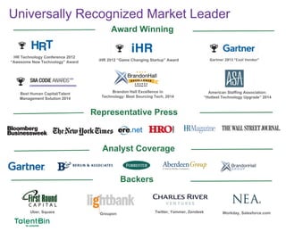 95
Universally Recognized Market Leader
Award Winning
Backers
Best Human Capital/Talent
Management Solution 2014
Representative Press
Analyst Coverage
HR Technology Conference 2012
“Awesome New Technology” Award
iHR 2012 “Game Changing Startup” Award
Uber, Square Groupon Workday, Salesforce.comTwitter, Yammer, Zendesk
Brandon Hall Excellence in
Technology: Best Sourcing Tech, 2014
American Staffing Association:
“Hottest Technology Upgrade” 2014
 
