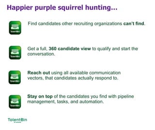 Happier purple squirrel hunting…
Find candidates other recruiting organizations can’t find.
Get a full, 360 candidate view to qualify and start the
conversation.
Reach out using all available communication
vectors, that candidates actually respond to.
Stay on top of the candidates you find with pipeline
management, tasks, and automation.
 