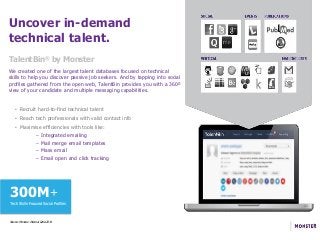 Uncover in-demand
technical talent.
• Recruit hard-to-find technical talent
• Reach tech professionals with valid contact info
• Maximise efficiencies with tools like:
– Integrated emailing
– Mail merge email templates
– Mass email
– Email open and click tracking
We created one of the largest talent databases focused on technical
skills to help you discover passive job seekers. And by tapping into social
profiles gathered from the open web, TalentBin provides you with a 360º
view of your candidate and multiple messaging capabilities.
TalentBin® by Monster
Source: Monster Internal Data 2014
300M+
Tech Skills-Focused Social Profiles
 
