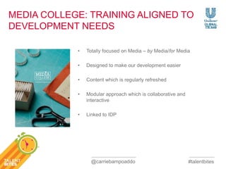 MEDIA COLLEGE: TRAINING ALIGNED TO 
DEVELOPMENT NEEDS 
• Totally focused on Media – by Media/for Media 
#talentbites 
• Designed to make our development easier 
• Content which is regularly refreshed 
• Modular approach which is collaborative and 
interactive 
• Linked to IDP 
@carriebampoaddo 
 