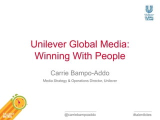 #talentbites 
Unilever Global Media: 
Winning With People 
Carrie Bampo-Addo 
Media Strategy & Operations Director, Unilever 
@carriebampoaddo 
 