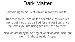 Dark Matter
According to me ⅔ of LinkedIn are dark matter
This means you are on the searches that exclude
them, but they are qualified for the position, since
the terms you are using are not used by them.
Also we are busy in looking at what we can’t see that
we think about we don’t see.
 