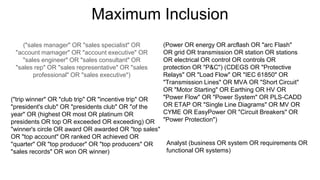 Maximum Inclusion
("sales manager" OR "sales specialist" OR
"account mamager" OR "account executive" OR
"sales engineer" OR "sales consultant" OR
"sales rep" OR "sales representative" OR "sales
professional" OR "sales executive")
("trip winner" OR "club trip" OR "incentive trip" OR
"president's club" OR "presidents club" OR "of the
year" OR (highest OR most OR platinum OR
presidents OR top OR exceeded OR exceeding) OR
"winner's circle OR award OR awarded OR "top sales"
OR "top account" OR ranked OR achieved OR
"quarter" OR "top producer" OR "top producers" OR
"sales records" OR won OR winner)
(Power OR energy OR arcflash OR "arc Flash"
OR grid OR transmission OR station OR stations
OR electrical OR control OR controls OR
protection OR "P&C") (CDEGS OR "Protective
Relays" OR "Load Flow" OR "IEC 61850" OR
"Transmission Lines" OR MVA OR "Short Circuit"
OR "Motor Starting" OR Earthing OR HV OR
"Power Flow" OR "Power System" OR PLS-CADD
OR ETAP OR "Single Line Diagrams" OR MV OR
CYME OR EasyPower OR "Circuit Breakers" OR
"Power Protection")
Analyst (business OR system OR requirements OR
functional OR systems)
 