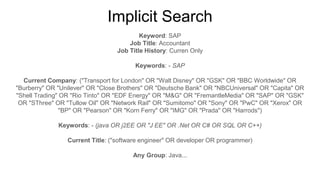Implicit Search
Keyword: SAP
Job Title: Accountant
Job Title History: Curren Only
Keywords: - SAP
Current Company: ("Transport for London" OR "Walt Disney" OR "GSK" OR "BBC Worldwide" OR
"Burberry" OR "Unilever" OR "Close Brothers" OR "Deutsche Bank" OR "NBCUniversal" OR "Capita" OR
"Shell Trading" OR "Rio Tinto" OR "EDF Energy" OR "M&G" OR "FremantleMedia" OR "SAP" OR "GSK"
OR "SThree" OR "Tullow Oil" OR "Network Rail" OR "Sumitomo" OR "Sony" OR "PwC" OR "Xerox" OR
"BP" OR "Pearson" OR "Korn Ferry" OR "IMG" OR "Prada" OR "Harrods")
Keywords: - (java OR j2EE OR "J EE" OR .Net OR C# OR SQL OR C++)
Current Title: ("software engineer" OR developer OR programmer)
Any Group: Java...
 