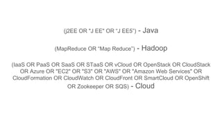 (j2EE OR "J EE" OR “J EE5”) - Java
(MapReduce OR “Map Reduce”) - Hadoop
(IaaS OR PaaS OR SaaS OR STaaS OR vCloud OR OpenStack OR CloudStack
OR Azure OR "EC2" OR "S3" OR "AWS" OR "Amazon Web Services" OR
CloudFormation OR CloudWatch OR CloudFront OR SmartCloud OR OpenShift
OR Zookeeper OR SQS) - Cloud
 