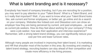 What is talent branding and is it necessary?
Everybody has heard of company branding, but if you are recruiting for a position,
you may want to pay attention to your 'Talent Brand'. What is a Talent Brand, and
is it really that important? Well...if you want to know what your Talent Brand looks
like, ask current and former employees; or better yet, go online and do a search
on your company. Websites like Indeed.com and Glassdoor.com can show an
employer how they are being perceived by current, and past employees... as well
as current job seekers. How do they feel about working for your company? If they
were a job seeker, how was their application and interview experience?
Remember, with a strong talent brand strategy, you can significantly reduce your
cost per hire and lower turnover rates.
Although many people are involved in improving their talent brand, it is marketing
and HR that shoulder most of the burden in this area. By investing and creating a
talent brand strategy, recruiting leaders can stay ahead of their competition and
create more efficiency in the hiring process.
 