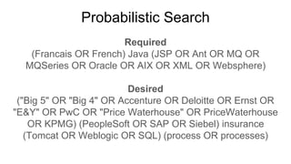 Probabilistic Search
Required
(Francais OR French) Java (JSP OR Ant OR MQ OR
MQSeries OR Oracle OR AIX OR XML OR Websphere)
Desired
("Big 5" OR "Big 4" OR Accenture OR Deloitte OR Ernst OR
"E&Y" OR PwC OR "Price Waterhouse" OR PriceWaterhouse
OR KPMG) (PeopleSoft OR SAP OR Siebel) insurance
(Tomcat OR Weblogic OR SQL) (process OR processes)
 