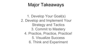 Major Takeaways
1. Develop Your Goal(s)
2. Develop and Implement Your
Strategy and Tactics
3. Commit to Mastery
4. Practice, Practice, Practice!
5. Visualize Success
6. Think and Experiment
 