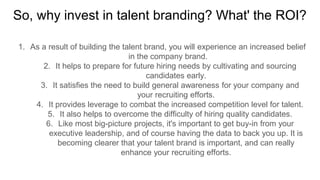 So, why invest in talent branding? What' the ROI?
1. As a result of building the talent brand, you will experience an increased belief
in the company brand.
2. It helps to prepare for future hiring needs by cultivating and sourcing
candidates early.
3. It satisfies the need to build general awareness for your company and
your recruiting efforts.
4. It provides leverage to combat the increased competition level for talent.
5. It also helps to overcome the difficulty of hiring quality candidates.
6. Like most big-picture projects, it's important to get buy-in from your
executive leadership, and of course having the data to back you up. It is
becoming clearer that your talent brand is important, and can really
enhance your recruiting efforts.
 
