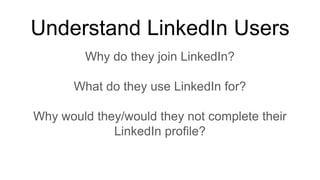 Understand LinkedIn Users
Why do they join LinkedIn?
What do they use LinkedIn for?
Why would they/would they not complete their
LinkedIn profile?
 