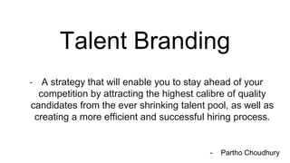 Talent Branding
- A strategy that will enable you to stay ahead of your
competition by attracting the highest calibre of quality
candidates from the ever shrinking talent pool, as well as
creating a more efficient and successful hiring process.
- Partho Choudhury
 