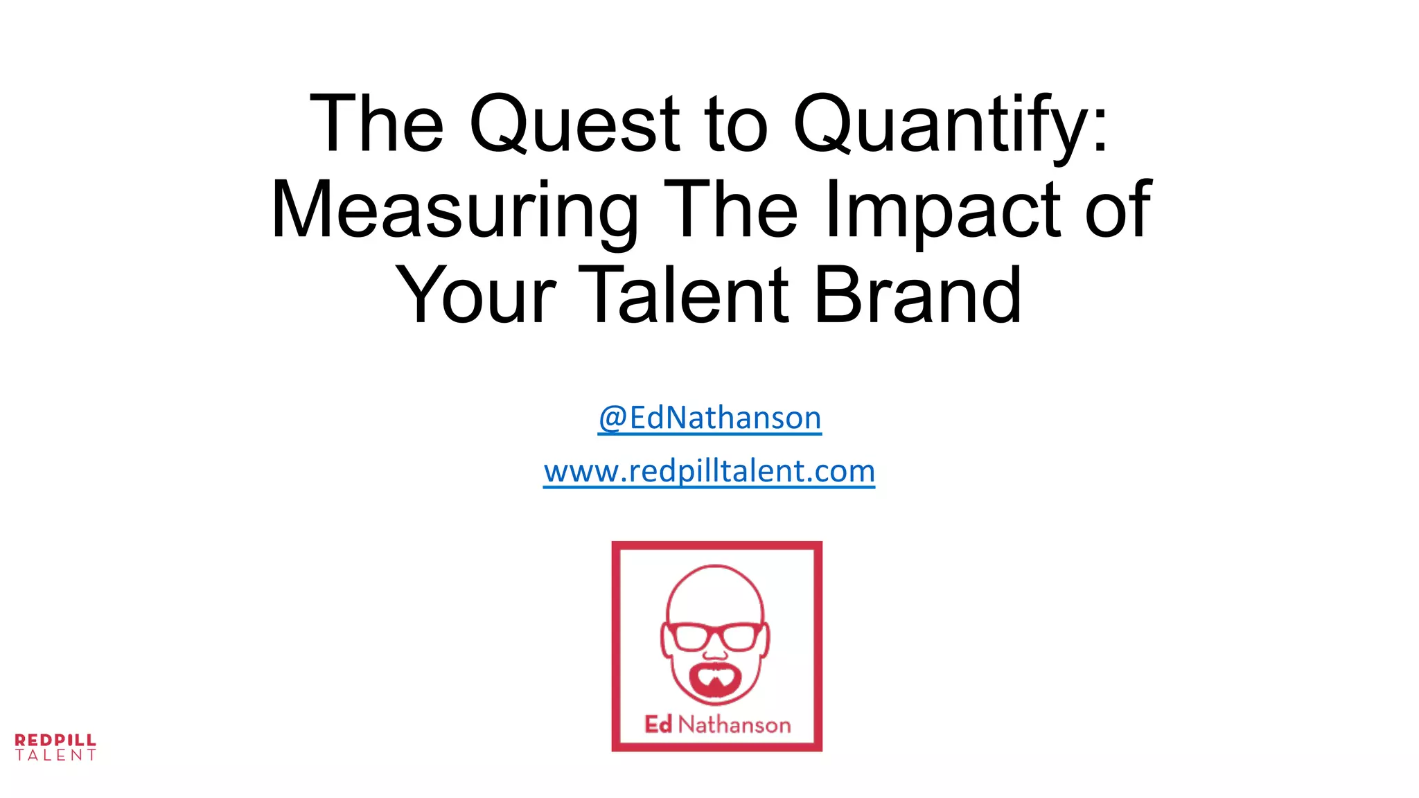 The Quest to Quantify:
Measuring The Impact of
Your Talent Brand
	
  
	
  
	
  
@EdNathanson	
  
www.redpilltalent.com	
  
	
  
	
  
 