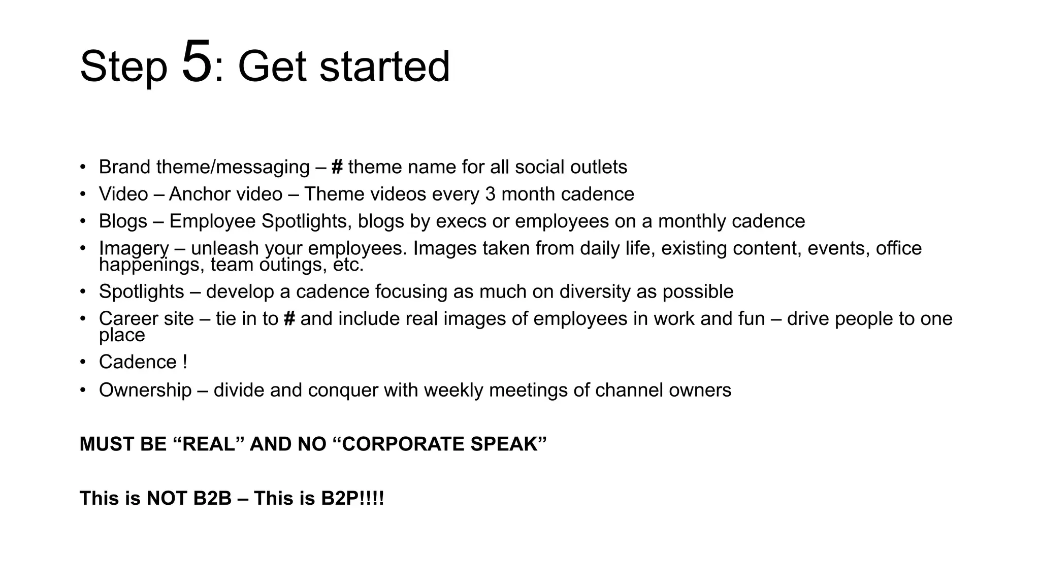 Step 5: Get started
•  Brand theme/messaging – # theme name for all social outlets
•  Video – Anchor video – Theme videos every 3 month cadence
•  Blogs – Employee Spotlights, blogs by execs or employees on a monthly cadence
•  Imagery – unleash your employees. Images taken from daily life, existing content, events, office
happenings, team outings, etc.
•  Spotlights – develop a cadence focusing as much on diversity as possible
•  Career site – tie in to # and include real images of employees in work and fun – drive people to one
place
•  Cadence !
•  Ownership – divide and conquer with weekly meetings of channel owners
MUST BE “REAL” AND NO “CORPORATE SPEAK”
This is NOT B2B – This is B2P!!!!
 
