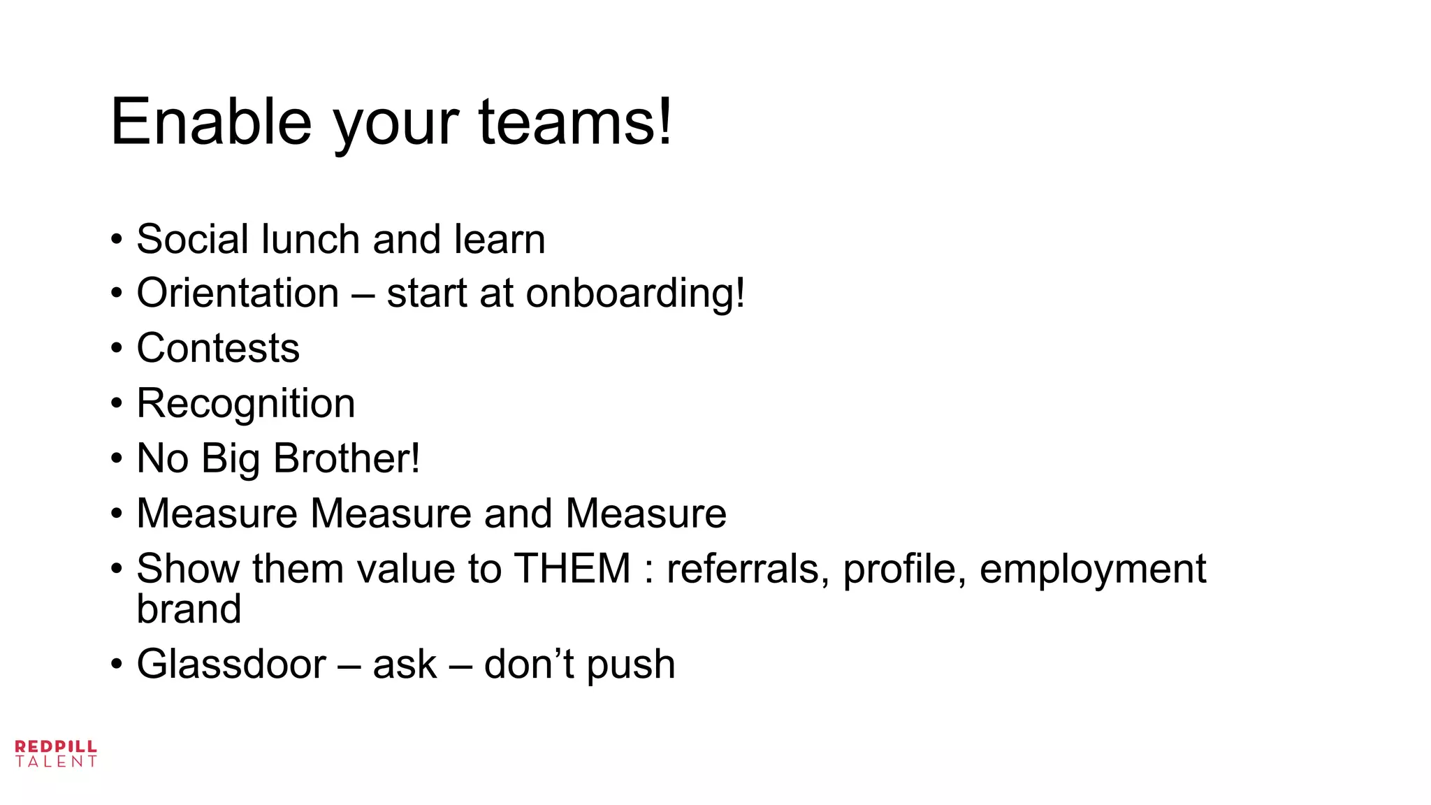 Enable your teams!
•  Social lunch and learn
•  Orientation – start at onboarding!
•  Contests
•  Recognition
•  No Big Brother!
•  Measure Measure and Measure
•  Show them value to THEM : referrals, profile, employment
brand
•  Glassdoor – ask – don’t push
	
  
 