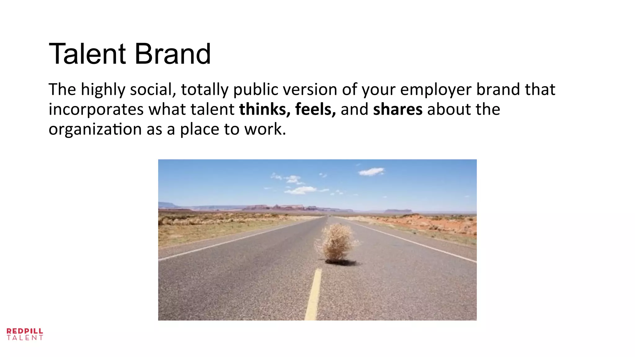 Talent Brand
The	
  highly	
  social,	
  totally	
  public	
  version	
  of	
  your	
  employer	
  brand	
  that	
  
incorporates	
  what	
  talent	
  thinks,	
  feels,	
  and	
  shares	
  about	
  the	
  
organiza@on	
  as	
  a	
  place	
  to	
  work.	
  	
  
 