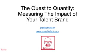 The Quest to Quantify:
Measuring The Impact of
Your Talent Brand
	
  
	
  
	
  
@EdNathanson	
  
www.redpilltalent.com	
  
	
  
	
  
 