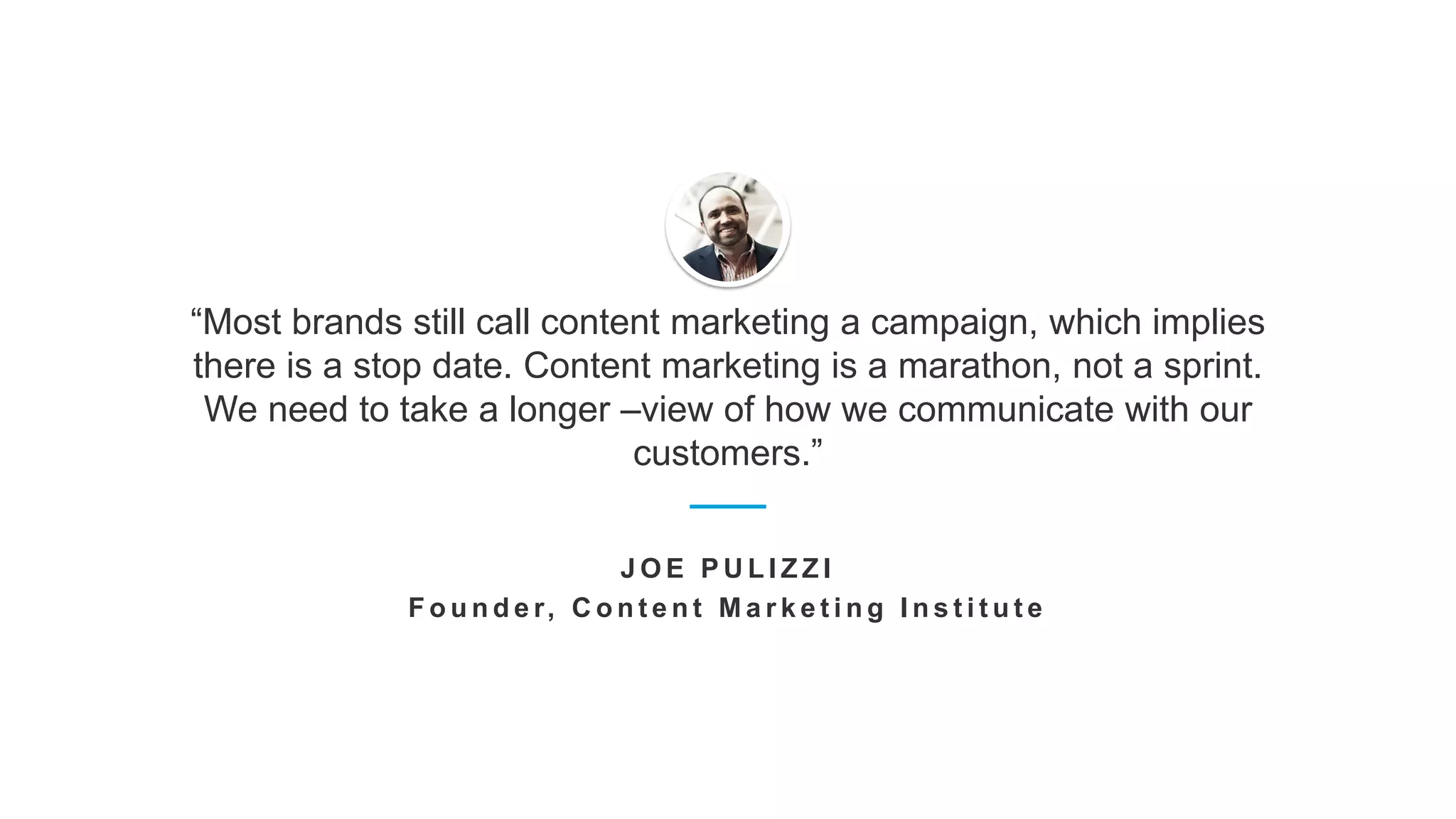 “Most brands still call content marketing a campaign, which implies
there is a stop date. Content marketing is a marathon, not a sprint.
We need to take a longer –view of how we communicate with our
customers.”
J O E P U L I Z Z I
F o u n d e r, C o n t e n t M a r k e t i n g I n s t i t u t e
 