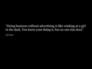 “Doing business without advertising is like winking at a girl
in the dark. You know your doing it, but no one else does”
E.W. Howe
 