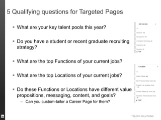 TALENT SOLUTIONS
5 Qualifying questions for Targeted Pages
 What are your key talent pools this year?
 Do you have a student or recent graduate recruiting
strategy?
 What are the top Functions of your current jobs?
 What are the top Locations of your current jobs?
 Do these Functions or Locations have different value
propositions, messaging, content, and goals?
– Can you custom-tailor a Career Page for them?
 