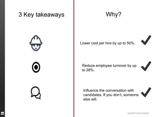 TALENT SOLUTIONS
3 Key takeaways Why?
Lower cost per hire by up to 50%.
Reduce employee turnover by up
to 28%.
Influence the conversation with
candidates. If you don’t, someone
else will.
 