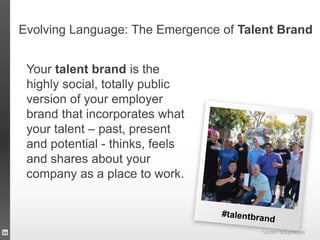 TALENT SOLUTIONS
Evolving Language: The Emergence of Talent Brand
Your talent brand is the
highly social, totally public
version of your employer
brand that incorporates what
your talent – past, present
and potential - thinks, feels
and shares about your
company as a place to work.
 