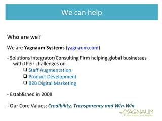 We can help
Who are we?
We are Yagnaum Systems (yagnaum.com)
- Solutions Integrator/Consulting Firm helping global businesses
with their challenges on
 Staff Augmentation
 Product Development
 B2B Digital Marketing
- Established in 2008
- Our Core Values: Credibility, Transparency and Win-Win
 