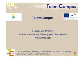  
I.S.L.E	
   Erasmus	
   Network,	
   “Innova6on	
   Prac6ces”	
   Workshop,	
  
University	
  of	
  Maribor	
  11-­‐15	
  March	
  2013	
  	
  
!
	
  
TalentCampus	
  
	
  
	
  
Sebas6en	
  CHEVALIER	
  
Professor,	
  University	
  of	
  Bourgogne,	
  Dijon,	
  France	
  
Project	
  Manager	
  
	
  
 