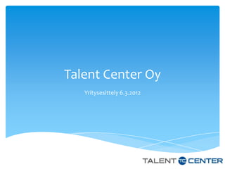 Talent Center Oy
   Yritysesittely 6.3.2012
 