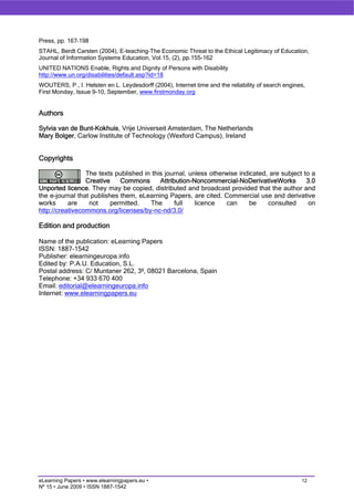 Press, pp. 167–198
STAHL, Berdt Carsten (2004), E-teaching–The Economic Threat to the Ethical Legitimacy of Education,
Journal of Information Systems Education, Vol.15, (2), pp.155-162
UNITED NATIONS Enable, Rights and Dignity of Persons with Disability
http://www.un.org/disabilities/default.asp?id=18
WOUTERS, P., I. Helsten en L. Leydesdorff (2004), Internet time and the reliability of search engines,
First Monday, Issue 9-10, September, www.firstmonday.org


Authors

Sylvia van de Bunt-Kokhuis, Vrije Universeit Amsterdam, The Netherlands
Mary Bolger, Carlow Institute of Technology (Wexford Campus), Ireland


Copyrights

                 The texts published in this journal, unless otherwise indicated, are subject to a
                 Creative    Commons       Attribution-Noncommercial-NoDerivativeWorks         3.0
Unported licence. They may be copied, distributed and broadcast provided that the author and
the e-journal that publishes them, eLearning Papers, are cited. Commercial use and derivative
works      are    not     permitted.   The       full   licence    can     be    consulted      on
http://creativecommons.org/licenses/by-nc-nd/3.0/

Edition and production

Name of the publication: eLearning Papers
ISSN: 1887-1542
Publisher: elearningeuropa.info
Edited by: P.A.U. Education, S.L.
Postal address: C/ Muntaner 262, 3º, 08021 Barcelona, Spain
Telephone: +34 933 670 400
Email: editorial@elearningeuropa.info
Internet: www.elearningpapers.eu




eLearning Papers • www.elearningpapers.eu •                                                         12
Nº 15 • June 2009 • ISSN 1887-1542
 