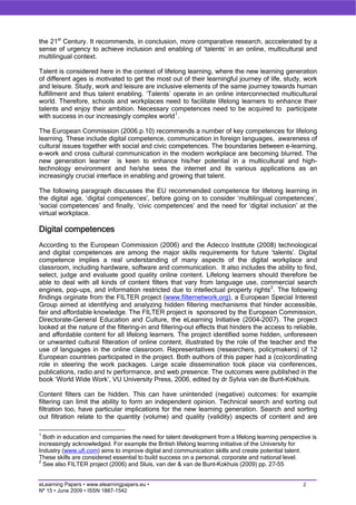 the 21st Century. It recommends, in conclusion, more comparative research, acccelerated by a
sense of urgency to achieve inclusion and enabling of ‘talents’ in an online, multicultural and
multilingual context.

Talent is considered here in the context of lifelong learning, where the new learning generation
of different ages is motivated to get the most out of their learningful journey of life, study, work
and leisure. Study, work and leisure are inclusive elements of the same journey towards human
fulfillment and thus talent enabling. ‘Talents’ operate in an online interconnected multicultural
world. Therefore, schools and workplaces need to facilitate lifelong learners to enhance their
talents and enjoy their ambition. Necessary competences need to be acquired to participate
with success in our increasingly complex world 1 .

The European Commission (2006.p.10) recommends a number of key competences for lifelong
learning. These include digital competence, communication in foreign languages, awareness of
cultural issues together with social and civic competences. The boundaries between e-learning,
e-work and cross cultural communication in the modern workplace are becoming blurred. The
new generation learner is keen to enhance his/her potential in a multicultural and high-
technology environment and he/she sees the internet and its various applications as an
increasingly crucial interface in enabling and growing that talent.

The following paragraph discusses the EU recommended competence for lifelong learning in
the digital age, ‘digital competences’, before going on to consider ‘multilingual competences’,
‘social competences’ and finally, ‘civic competences’ and the need for ‘digital inclusion’ at the
virtual workplace.

Digital competences
According to the European Commission (2006) and the Adecco Institute (2008) technological
and digital competences are among the major skills requirements for future ‘talents’. Digital
competence implies a real understanding of many aspects of the digital workplace and
classroom, including hardware, software and communication. It also includes the ability to find,
select, judge and evaluate good quality online content. Lifelong learners should therefore be
able to deal with all kinds of content filters that vary from language use, commercial search
engines, pop-ups, and information restricted due to intellectual property rights 2 . The following
findings orginate from the FILTER project (www.filternetwork.org), a European Special Interest
Group aimed at identifying and analyzing hidden filtering mechanisms that hinder accessible,
fair and affordable knowledge. The FILTER project is sponsored by the European Commission,
Directorate-General Education and Culture, the eLearning Initiative (2004-2007). The project
looked at the nature of the filtering-in and filtering-out effects that hinders the access to reliable,
and affordable content for all lifelong learners. The project identified some hidden, unforeseen
or unwanted cultural filteration of online content, illustrated by the role of the teacher and the
use of languages in the online classroom. Representatives (researchers, policymakers) of 12
European countries participated in the project. Both authors of this paper had a (co)cordinating
role in steering the work packages. Large scale dissemination took place via conferences,
publications, radio and tv performance, and web presence. The outcomes were published in the
book ‘World Wide Work’, VU University Press, 2006, edited by dr Sylvia van de Bunt-Kokhuis.

Content filters can be hidden. This can have unintended (negative) outcomes: for example
filtering can limit the ability to form an independent opinion. Technical search and sorting out
filtration too, have particular implications for the new learning generation. Search and sorting
out filtration relate to the quantity (volume) and quality (validity) aspects of content and are

1
  Both in education and companies the need for talent development from a lifelong learning perspective is
increasingly acknowledged. For example the British lifelong learning initiative of the University for
Industry (www.ufi.com) aims to improve digital and communication skills and create potential talent.
These skills are considered essential to build success on a personal, corporate and national level.
2
  See also FILTER project (2006) and Sluis, van der & van de Bunt-Kokhuis (2009) pp. 27-55


eLearning Papers • www.elearningpapers.eu •                                                        2
Nº 15 • June 2009 • ISSN 1887-1542
 