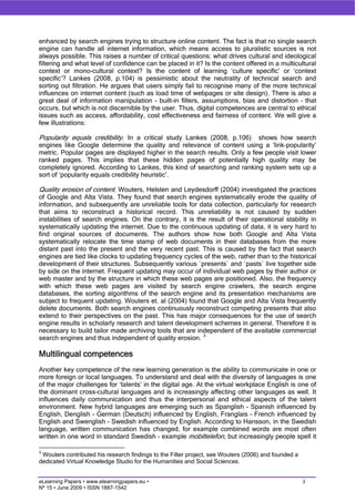 enhanced by search engines trying to structure online content. The fact is that no single search
engine can handle all internet information, which means access to pluralistic sources is not
always possible. This raises a number of critical questions: what drives cultural and ideological
filtering and what level of confidence can be placed in it? Is the content offered in a multicultural
context or mono-cultural context? Is the content of learning ‘culture specific’ or ‘context
specific’? Lankes (2008, p.104) is pessimistic about the neutrality of technical search and
sorting out filtration. He argues that users simply fail to recognise many of the more technical
influences on internet content (such as load time of webpages or site design). There is also a
great deal of information manipulation – built-in filters, assumptions, bias and distortion – that
occurs, but which is not discernible by the user. Thus, digital competences are central to ethical
issues such as access, affordability, cost effectiveness and fairness of content. We will give a
few illustrations:

Popularity equals credibility. In a critical study Lankes (2008, p.106) shows how search
engines like Google determine the quality and relevance of content using a ‘link-popularity’
metric. Popular pages are displayed higher in the search results. Only a few people visit lower
ranked pages. This implies that these hidden pages of potentially high quality may be
completely ignored. According to Lankes, this kind of searching and ranking system sets up a
sort of ‘popularity equals credibility heuristic’.

Quality erosion of content. Wouters, Helsten and Leydesdorff (2004) investigated the practices
of Google and Alta Vista. They found that search engines systematically erode the quality of
information, and subsequently are unreliable tools for data collection, particularly for research
that aims to reconstruct a historical record. This unreliability is not caused by sudden
instabilities of search engines. On the contrary, it is the result of their operational stability in
systematically updating the internet. Due to the continuous updating of data, it is very hard to
find original sources of documents. The authors show how both Google and Alta Vista
systematically relocate the time stamp of web documents in their databases from the more
distant past into the present and the very recent past. This is caused by the fact that search
engines are tied like clocks to updating frequency cycles of the web, rather than to the historical
development of their structures. Subsequently various `presents` and `pasts` live together side
by side on the internet. Frequent updating may occur of individual web pages by their author or
web master and by the structure in which these web pages are positioned. Also, the frequency
with which these web pages are visited by search engine crawlers, the search engine
databases, the sorting algorithms of the search engine and its presentation mechanisms are
subject to frequent updating. Wouters et. al (2004) found that Google and Alta Vista frequently
delete documents. Both search engines continuously reconstruct competing presents that also
extend to their perspectives on the past. This has major consequences for the use of search
engine results in scholarly research and talent development schemes in general. Therefore it is
necessary to build tailor made archiving tools that are independent of the available commercial
search engines and thus independent of quality erosion. 3

Multilingual competences
Another key competence of the new learning generation is the ability to communicate in one or
more foreign or local languages. To understand and deal with the diversity of languages is one
of the major challenges for ‘talents’ in the digital age. At the virtual workplace English is one of
the dominant cross-cultural languages and is increasingly affecting other languages as well. It
influences daily communication and thus the interpersonal and ethical aspects of the talent
environment. New hybrid languages are emerging such as Spanglish – Spanish influenced by
English, Denglish – German (Deutsch) influenced by English, Franglais – French influenced by
English and Swenglish – Swedish influenced by English. According to Hansson, in the Swedish
language, written communication has changed, for example combined words are most often
written in one word in standard Swedish – example mobiltelefon, but increasingly people spell it

3
 Wouters contributed his research findings to the Filter project, see Wouters (2006) and founded a
dedicated Virtual Knowledge Studio for the Humanities and Social Sciences.


eLearning Papers • www.elearningpapers.eu •                                                          3
Nº 15 • June 2009 • ISSN 1887-1542
 
