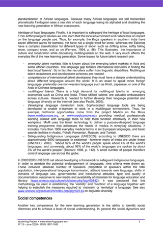 standardization of African languages. Because many African languages are still transcribed
phonetically Fantognan sees a real risk of each language losing its alphabet and disabling the
new learning generation in African classrooms.

Heritage of local languages. Finally, it is important to safeguard the heritage of local languages.
From anthropological studies we can learn that the local environment and culture has an impact
on the language people use. Thus, for example, the Koga speakers in southern India have
seven different words for bamboo, yet have not a single word for snow. Whereas the Eskimos
have a complex classification for different types of snow, such as drifting snow, softly falling
snow, compact snow, and so on (Ferraro, 1994, p. 48). This illustrates the importance of
culture and localization while discussing multilingualism on the web. It very much affects the
everyday life of the new learning generation. Some issues for future talent research are:

    −   emerging talent markets; little is known about the emerging talent markets in Asia and
        some African countries. The language gap hinders international recruiters in finding the
        best local ‘talents’. So in fact the recruiters suffer from linguistic disabilities. Multilingual
        talent recruitment and development schemes are needed.
    −   competences of international talent developers; they must have a deeper understanding
        about different languages around the world. It is an asset to speak more foreign
        languages, preferably one non-western language such as Hindi, Japanese, or one of the
        Arab of Chinese languages.
    −   multilingual talents. There is a high demand for multilingual talents in emerging
        economies such as China and India. These skilled ‘talents’ are valuable ambassadors
        across cultures. Research is needed to further develop their language potential and
        language diversity on the internet (see also Paolili, 2005).
    −   Developing language translation tools. Sophisticated language tools are being
        developed to enable e-learners to work in a multilingual environment. Thus, for
        example, technical opportunities come from the project Medics on the Move
        (www.medicsmove.org, or www.medicsmove.eu) providing medical professionals
        working abroad with language tools to help them function effectively in their new
        workplace. MoM uses the latest technology to deliver a purpose-designed language
        training programme that addresses the needs of medics in everyday situations. It
        includes more than 1000 everyday medical terms in six European languages, and basic
        search facilities in Arabic, Polish, Romanian, Russian, and Turkish.
    −   Safeguarding Indiginuous Languages (UNESCO): according to UNESCO there are
        approximately 6000 languages in existence – however many of these are under threat
        (UNESCO, 2003). “About 97% of the world’s people speak about 4% of the world’s
        languages; and conversely, about 96% of the world’s languages are spoken by about
        3% of the world’s people” (Bernard 1996, p. 142). A small number of people therefore
        control language use across the globe.

In 2002/2003 UNESCO set about developing a framework to safeguard indiginuous languages.
In order to asertain the potential endangerment of languages, nine criteria were drawn up.
These included, absolute number of speakers, proportion of speakers within the total
population, intergenerational language transmission, attitude towards own language, shifts in
domains of language use, governmental and institutional attitudes, type and quality of
documentation, response to new media and availability of materials for language education and
literacy (www.unesco.org/culture/ich/index.php?pg=00142). It was proposed that this
methodology be used in establishing the ‘viability’ and ‘function’ of a language together with
helping to establish the measures required to ‘maintain’ or ‘revitalize’ a language. See also
www.unesco.org/culture/ich/index.php?pg=00144 on linguistic diversity.

Social competences
Another key competence for the new learning generation is the ability to identify social
dilemmas and to achieve a level of social understanding. In general the social dynamics and



eLearning Papers • www.elearningpapers.eu •                                                        5
Nº 15 • June 2009 • ISSN 1887-1542
 