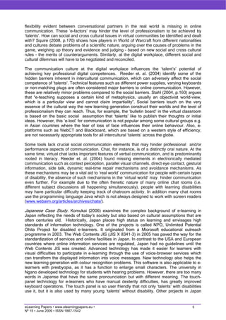 flexibility evident between conversational partners in the real world is missing in online
communication. These ‘e-factors’ may hinder the level of professionalism to be achieved by
‘talents’. How can social and cross cultural issues in virtual communities be identified and dealt
with? Squire (2008, p.170) shows how players in World of Warcraft from different nationalities
and cultures debate problems of a scientific nature, arguing over the causes of problems in the
game, weighing up theory and evidence and judging – based on new social and cross cultural
rules - the merits of counterarguments. Similarly, at the digital workplace, different social and
cultural dilemmas will have to be negotiated and reconciled.

The communication culture at the digital workplace influences the ‘talent’s’ potential of
achieving key professional digital competences. Reeder et. al. (2004) identify some of the
hidden barriers inherent in intercultural communication, which can adversely affect the social
competence of ‘talents’. Technical features such as different power supplies, varying keyboards
or non-matching plugs are often considered major barriers to online communication. However,
these are relatively minor problems compared to the social barriers. Stahl (2004, p.160) argues
that “e-teaching supposes a certain kind of metaphysics, usually an objectivist world-view,
which is a particular view and cannot claim impartiality”. Social barriers touch on the very
essence of the cultural way the new learning generation construct their worlds and the level of
professionalism they can reach. Thus, for example, the ‘bulletin board’ in the virtual classroom
is based on the basic social assumption that ‘talents’ like to publish their thoughts or initial
ideas. However, this ‘e-tool’ for communication is not popular among some cultural groups e.g.
in Asian countries where the fear of loss of face influences their online behaviour. Also, e-
platforms such as WebCT and Blackboard, which are based on a western style of efficiency,
are not necessarily appropriate tools for all intercultural ‘talents’ across the globe.

Some tools lack crucial social communication elements that may hinder professional and/or
performance aspects of communication. Chat, for instance, is of a distinctly oral nature. At the
same time, virtual chat lacks important features of verbal communication, and is predominantly
rooted in literacy. Reeder et. al. (2004) found missing elements in electronically mediated
communication such as context perception, parallel visual channels, direct eye contact, gestural
information, side talk, dynamic real-time repair mechanisms and avoidance mechanisms. As
these mechanisms may be a vital aid to ‘real world’ communication for people with certain types
of disability, the absence of such mechanisms in the ‘virtual world’ may hinder communication
even further. For example due to the often frenetic nature of many online chat rooms (i.e.
different subject discussions all happening simultaneously), people with learning disabilities
may have particular difficulty keeping track of chatroom activity. In addition many chat rooms
use the programming language Java which is not always designed to work with screen readers
(www.webaim.org/articles/archives/chats/).

Japanese Case Study. Komukai (2006) examines the complex background of e-learning in
Japan reflecting the needs of today’s society but also based on cultural assumptions that are
often centuries old. Historically, Japan places high status on learning and envisages high
standards of information technology. One of the projects is called NPO, Unlimited Potential
Ohita Project for disabled e-learners. It originated from a Microsoft educational outreach
programme in 2003. The Web Contents JIS (JIS X 8341-3) in 2005 has paved the way for the
standardization of services and online facilities in Japan. In contrast to the USA and European
countries where online information services are regulated, Japan had no guidelines until the
Web Contents JIS was created. Advanced technology has made it easier for learners with
visual difficulties to participate in e-learning through the use of voice-browser services which
can transform the displayed information into voice messages. New technology also helps the
new learning generation with colour recognition problems. This software is also applicable to e-
learners with presbyopia, as it has a function to enlarge small characters. The university in
Ngano developed technology for students with hearing problems. However, there are too many
words in Japanse that have the same pronounciation but with different meaning. The touch-
panel technology for e-learners who have manual dexterity difficulties, has greatly improved
keyboard operations. The touch panel is so user friendly that not only ‘talents’ with disabilities
use it, but it is also used by many young ‘talents’ without disability. Other projects in Japan


eLearning Papers • www.elearningpapers.eu •                                                  6
Nº 15 • June 2009 • ISSN 1887-1542
 