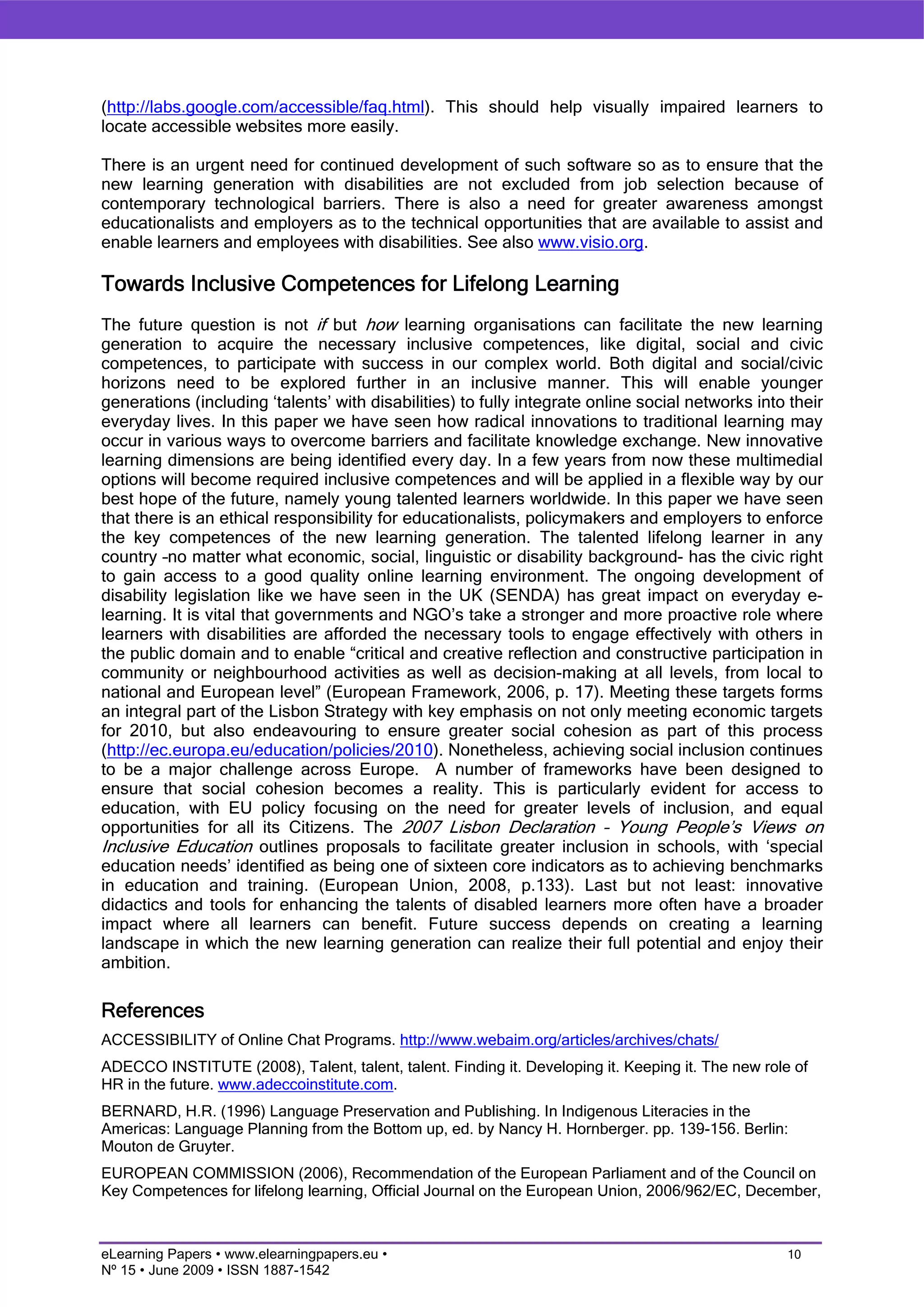 (http://labs.google.com/accessible/faq.html). This should help visually impaired learners to
locate accessible websites more easily.

There is an urgent need for continued development of such software so as to ensure that the
new learning generation with disabilities are not excluded from job selection because of
contemporary technological barriers. There is also a need for greater awareness amongst
educationalists and employers as to the technical opportunities that are available to assist and
enable learners and employees with disabilities. See also www.visio.org.

Towards Inclusive Competences for Lifelong Learning
The future question is not if but how learning organisations can facilitate the new learning
generation to acquire the necessary inclusive competences, like digital, social and civic
competences, to participate with success in our complex world. Both digital and social/civic
horizons need to be explored further in an inclusive manner. This will enable younger
generations (including ‘talents’ with disabilities) to fully integrate online social networks into their
everyday lives. In this paper we have seen how radical innovations to traditional learning may
occur in various ways to overcome barriers and facilitate knowledge exchange. New innovative
learning dimensions are being identified every day. In a few years from now these multimedial
options will become required inclusive competences and will be applied in a flexible way by our
best hope of the future, namely young talented learners worldwide. In this paper we have seen
that there is an ethical responsibility for educationalists, policymakers and employers to enforce
the key competences of the new learning generation. The talented lifelong learner in any
country –no matter what economic, social, linguistic or disability background- has the civic right
to gain access to a good quality online learning environment. The ongoing development of
disability legislation like we have seen in the UK (SENDA) has great impact on everyday e-
learning. It is vital that governments and NGO’s take a stronger and more proactive role where
learners with disabilities are afforded the necessary tools to engage effectively with others in
the public domain and to enable “critical and creative reflection and constructive participation in
community or neighbourhood activities as well as decision-making at all levels, from local to
national and European level” (European Framework, 2006, p. 17). Meeting these targets forms
an integral part of the Lisbon Strategy with key emphasis on not only meeting economic targets
for 2010, but also endeavouring to ensure greater social cohesion as part of this process
(http://ec.europa.eu/education/policies/2010). Nonetheless, achieving social inclusion continues
to be a major challenge across Europe. A number of frameworks have been designed to
ensure that social cohesion becomes a reality. This is particularly evident for access to
education, with EU policy focusing on the need for greater levels of inclusion, and equal
opportunities for all its Citizens. The 2007 Lisbon Declaration – Young People’s Views on
Inclusive Education outlines proposals to facilitate greater inclusion in schools, with ‘special
education needs’ identified as being one of sixteen core indicators as to achieving benchmarks
in education and training. (European Union, 2008, p.133). Last but not least: innovative
didactics and tools for enhancing the talents of disabled learners more often have a broader
impact where all learners can benefit. Future success depends on creating a learning
landscape in which the new learning generation can realize their full potential and enjoy their
ambition.

References
ACCESSIBILITY of Online Chat Programs. http://www.webaim.org/articles/archives/chats/
ADECCO INSTITUTE (2008), Talent, talent, talent. Finding it. Developing it. Keeping it. The new role of
HR in the future. www.adeccoinstitute.com.
BERNARD, H.R. (1996) Language Preservation and Publishing. In Indigenous Literacies in the
Americas: Language Planning from the Bottom up, ed. by Nancy H. Hornberger. pp. 139-156. Berlin:
Mouton de Gruyter.
EUROPEAN COMMISSION (2006), Recommendation of the European Parliament and of the Council on
Key Competences for lifelong learning, Official Journal on the European Union, 2006/962/EC, December,



eLearning Papers • www.elearningpapers.eu •                                                         10
Nº 15 • June 2009 • ISSN 1887-1542
 