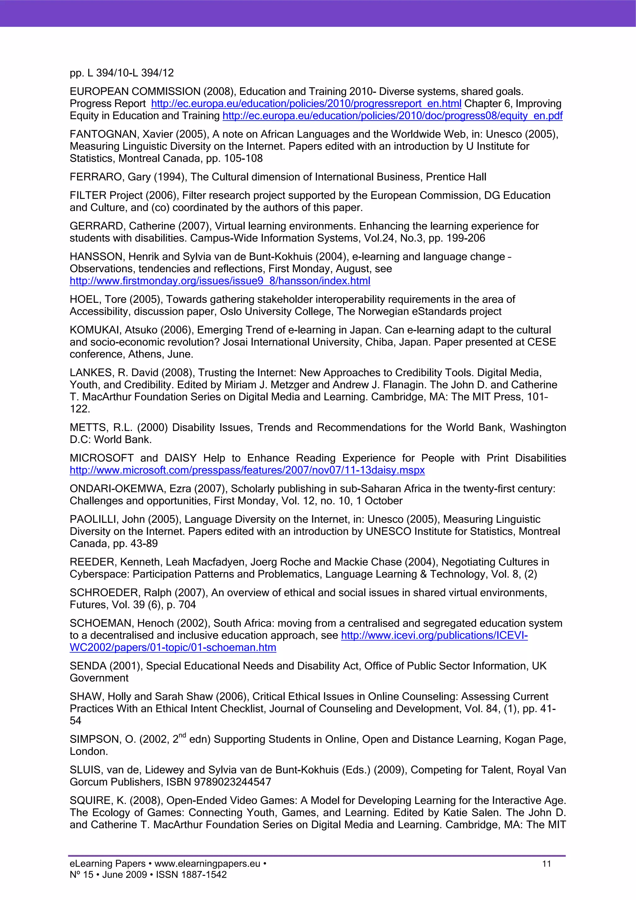 pp. L 394/10-L 394/12
EUROPEAN COMMISSION (2008), Education and Training 2010- Diverse systems, shared goals.
Progress Report http://ec.europa.eu/education/policies/2010/progressreport_en.html Chapter 6, Improving
Equity in Education and Training http://ec.europa.eu/education/policies/2010/doc/progress08/equity_en.pdf
FANTOGNAN, Xavier (2005), A note on African Languages and the Worldwide Web, in: Unesco (2005),
Measuring Linguistic Diversity on the Internet. Papers edited with an introduction by U Institute for
Statistics, Montreal Canada, pp. 105-108
FERRARO, Gary (1994), The Cultural dimension of International Business, Prentice Hall
FILTER Project (2006), Filter research project supported by the European Commission, DG Education
and Culture, and (co) coordinated by the authors of this paper.
GERRARD, Catherine (2007), Virtual learning environments. Enhancing the learning experience for
students with disabilities. Campus-Wide Information Systems, Vol.24, No.3, pp. 199-206
HANSSON, Henrik and Sylvia van de Bunt-Kokhuis (2004), e-learning and language change –
Observations, tendencies and reflections, First Monday, August, see
http://www.firstmonday.org/issues/issue9_8/hansson/index.html
HOEL, Tore (2005), Towards gathering stakeholder interoperability requirements in the area of
Accessibility, discussion paper, Oslo University College, The Norwegian eStandards project
KOMUKAI, Atsuko (2006), Emerging Trend of e-learning in Japan. Can e-learning adapt to the cultural
and socio-economic revolution? Josai International University, Chiba, Japan. Paper presented at CESE
conference, Athens, June.
LANKES, R. David (2008), Trusting the Internet: New Approaches to Credibility Tools. Digital Media,
Youth, and Credibility. Edited by Miriam J. Metzger and Andrew J. Flanagin. The John D. and Catherine
T. MacArthur Foundation Series on Digital Media and Learning. Cambridge, MA: The MIT Press, 101–
122.
METTS, R.L. (2000) Disability Issues, Trends and Recommendations for the World Bank, Washington
D.C: World Bank.
MICROSOFT and DAISY Help to Enhance Reading Experience for People with Print Disabilities
http://www.microsoft.com/presspass/features/2007/nov07/11-13daisy.mspx
ONDARI-OKEMWA, Ezra (2007), Scholarly publishing in sub-Saharan Africa in the twenty-first century:
Challenges and opportunities, First Monday, Vol. 12, no. 10, 1 October
PAOLILLI, John (2005), Language Diversity on the Internet, in: Unesco (2005), Measuring Linguistic
Diversity on the Internet. Papers edited with an introduction by UNESCO Institute for Statistics, Montreal
Canada, pp. 43-89
REEDER, Kenneth, Leah Macfadyen, Joerg Roche and Mackie Chase (2004), Negotiating Cultures in
Cyberspace: Participation Patterns and Problematics, Language Learning & Technology, Vol. 8, (2)
SCHROEDER, Ralph (2007), An overview of ethical and social issues in shared virtual environments,
Futures, Vol. 39 (6), p. 704
SCHOEMAN, Henoch (2002), South Africa: moving from a centralised and segregated education system
to a decentralised and inclusive education approach, see http://www.icevi.org/publications/ICEVI-
WC2002/papers/01-topic/01-schoeman.htm
SENDA (2001), Special Educational Needs and Disability Act, Office of Public Sector Information, UK
Government
SHAW, Holly and Sarah Shaw (2006), Critical Ethical Issues in Online Counseling: Assessing Current
Practices With an Ethical Intent Checklist, Journal of Counseling and Development, Vol. 84, (1), pp. 41-
54
SIMPSON, O. (2002, 2nd edn) Supporting Students in Online, Open and Distance Learning, Kogan Page,
London.
SLUIS, van de, Lidewey and Sylvia van de Bunt-Kokhuis (Eds.) (2009), Competing for Talent, Royal Van
Gorcum Publishers, ISBN 9789023244547
SQUIRE, K. (2008), Open-Ended Video Games: A Model for Developing Learning for the Interactive Age.
The Ecology of Games: Connecting Youth, Games, and Learning. Edited by Katie Salen. The John D.
and Catherine T. MacArthur Foundation Series on Digital Media and Learning. Cambridge, MA: The MIT


eLearning Papers • www.elearningpapers.eu •                                                           11
Nº 15 • June 2009 • ISSN 1887-1542
 