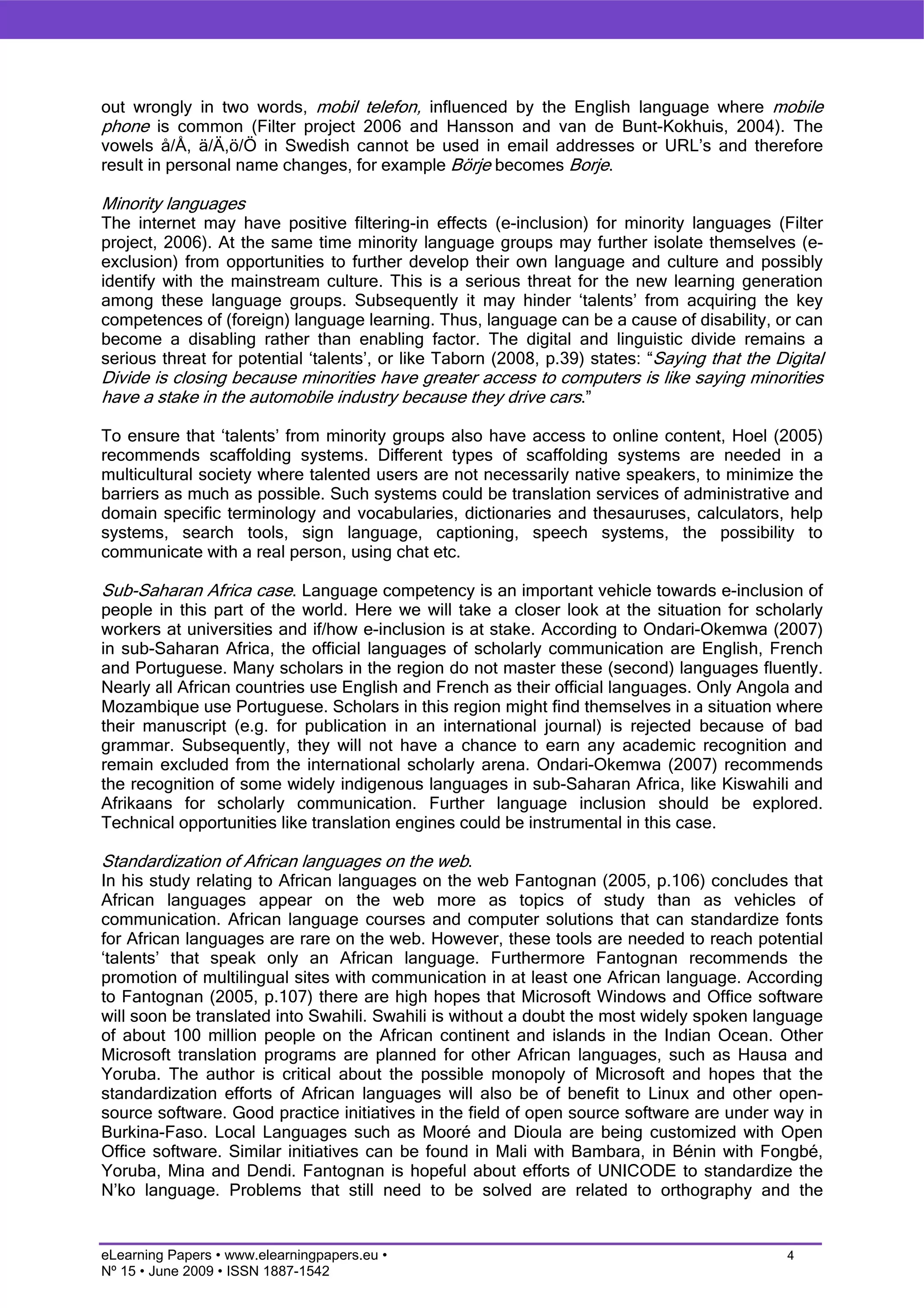 out wrongly in two words, mobil telefon, influenced by the English language where mobile
phone is common (Filter project 2006 and Hansson and van de Bunt-Kokhuis, 2004). The
vowels å/Å, ä/Ä,ö/Ö in Swedish cannot be used in email addresses or URL’s and therefore
result in personal name changes, for example Börje becomes Borje.

Minority languages
The internet may have positive filtering-in effects (e-inclusion) for minority languages (Filter
project, 2006). At the same time minority language groups may further isolate themselves (e-
exclusion) from opportunities to further develop their own language and culture and possibly
identify with the mainstream culture. This is a serious threat for the new learning generation
among these language groups. Subsequently it may hinder ‘talents’ from acquiring the key
competences of (foreign) language learning. Thus, language can be a cause of disability, or can
become a disabling rather than enabling factor. The digital and linguistic divide remains a
serious threat for potential ‘talents’, or like Taborn (2008, p.39) states: “Saying that the Digital
Divide is closing because minorities have greater access to computers is like saying minorities
have a stake in the automobile industry because they drive cars.”

To ensure that ‘talents’ from minority groups also have access to online content, Hoel (2005)
recommends scaffolding systems. Different types of scaffolding systems are needed in a
multicultural society where talented users are not necessarily native speakers, to minimize the
barriers as much as possible. Such systems could be translation services of administrative and
domain specific terminology and vocabularies, dictionaries and thesauruses, calculators, help
systems, search tools, sign language, captioning, speech systems, the possibility to
communicate with a real person, using chat etc.

Sub-Saharan Africa case. Language competency is an important vehicle towards e-inclusion of
people in this part of the world. Here we will take a closer look at the situation for scholarly
workers at universities and if/how e-inclusion is at stake. According to Ondari-Okemwa (2007)
in sub-Saharan Africa, the official languages of scholarly communication are English, French
and Portuguese. Many scholars in the region do not master these (second) languages fluently.
Nearly all African countries use English and French as their official languages. Only Angola and
Mozambique use Portuguese. Scholars in this region might find themselves in a situation where
their manuscript (e.g. for publication in an international journal) is rejected because of bad
grammar. Subsequently, they will not have a chance to earn any academic recognition and
remain excluded from the international scholarly arena. Ondari-Okemwa (2007) recommends
the recognition of some widely indigenous languages in sub-Saharan Africa, like Kiswahili and
Afrikaans for scholarly communication. Further language inclusion should be explored.
Technical opportunities like translation engines could be instrumental in this case.

Standardization of African languages on the web.
In his study relating to African languages on the web Fantognan (2005, p.106) concludes that
African languages appear on the web more as topics of study than as vehicles of
communication. African language courses and computer solutions that can standardize fonts
for African languages are rare on the web. However, these tools are needed to reach potential
‘talents’ that speak only an African language. Furthermore Fantognan recommends the
promotion of multilingual sites with communication in at least one African language. According
to Fantognan (2005, p.107) there are high hopes that Microsoft Windows and Ofﬁce software
will soon be translated into Swahili. Swahili is without a doubt the most widely spoken language
of about 100 million people on the African continent and islands in the Indian Ocean. Other
Microsoft translation programs are planned for other African languages, such as Hausa and
Yoruba. The author is critical about the possible monopoly of Microsoft and hopes that the
standardization efforts of African languages will also be of beneﬁt to Linux and other open-
source software. Good practice initiatives in the field of open source software are under way in
Burkina-Faso. Local Languages such as Mooré and Dioula are being customized with Open
Ofﬁce software. Similar initiatives can be found in Mali with Bambara, in Bénin with Fongbé,
Yoruba, Mina and Dendi. Fantognan is hopeful about efforts of UNICODE to standardize the
N’ko language. Problems that still need to be solved are related to orthography and the


eLearning Papers • www.elearningpapers.eu •                                                    4
Nº 15 • June 2009 • ISSN 1887-1542
 