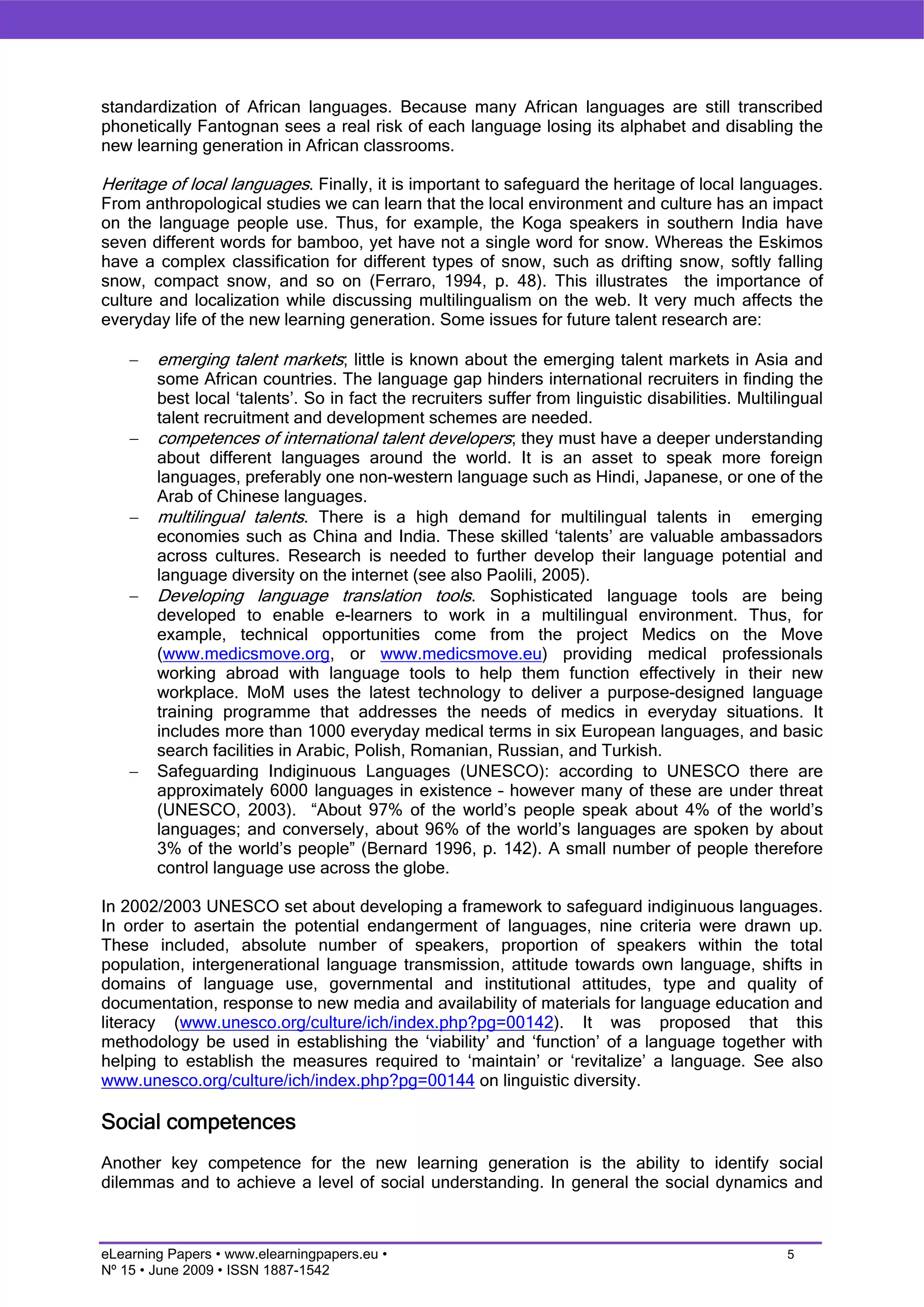 standardization of African languages. Because many African languages are still transcribed
phonetically Fantognan sees a real risk of each language losing its alphabet and disabling the
new learning generation in African classrooms.

Heritage of local languages. Finally, it is important to safeguard the heritage of local languages.
From anthropological studies we can learn that the local environment and culture has an impact
on the language people use. Thus, for example, the Koga speakers in southern India have
seven different words for bamboo, yet have not a single word for snow. Whereas the Eskimos
have a complex classification for different types of snow, such as drifting snow, softly falling
snow, compact snow, and so on (Ferraro, 1994, p. 48). This illustrates the importance of
culture and localization while discussing multilingualism on the web. It very much affects the
everyday life of the new learning generation. Some issues for future talent research are:

    −   emerging talent markets; little is known about the emerging talent markets in Asia and
        some African countries. The language gap hinders international recruiters in finding the
        best local ‘talents’. So in fact the recruiters suffer from linguistic disabilities. Multilingual
        talent recruitment and development schemes are needed.
    −   competences of international talent developers; they must have a deeper understanding
        about different languages around the world. It is an asset to speak more foreign
        languages, preferably one non-western language such as Hindi, Japanese, or one of the
        Arab of Chinese languages.
    −   multilingual talents. There is a high demand for multilingual talents in emerging
        economies such as China and India. These skilled ‘talents’ are valuable ambassadors
        across cultures. Research is needed to further develop their language potential and
        language diversity on the internet (see also Paolili, 2005).
    −   Developing language translation tools. Sophisticated language tools are being
        developed to enable e-learners to work in a multilingual environment. Thus, for
        example, technical opportunities come from the project Medics on the Move
        (www.medicsmove.org, or www.medicsmove.eu) providing medical professionals
        working abroad with language tools to help them function effectively in their new
        workplace. MoM uses the latest technology to deliver a purpose-designed language
        training programme that addresses the needs of medics in everyday situations. It
        includes more than 1000 everyday medical terms in six European languages, and basic
        search facilities in Arabic, Polish, Romanian, Russian, and Turkish.
    −   Safeguarding Indiginuous Languages (UNESCO): according to UNESCO there are
        approximately 6000 languages in existence – however many of these are under threat
        (UNESCO, 2003). “About 97% of the world’s people speak about 4% of the world’s
        languages; and conversely, about 96% of the world’s languages are spoken by about
        3% of the world’s people” (Bernard 1996, p. 142). A small number of people therefore
        control language use across the globe.

In 2002/2003 UNESCO set about developing a framework to safeguard indiginuous languages.
In order to asertain the potential endangerment of languages, nine criteria were drawn up.
These included, absolute number of speakers, proportion of speakers within the total
population, intergenerational language transmission, attitude towards own language, shifts in
domains of language use, governmental and institutional attitudes, type and quality of
documentation, response to new media and availability of materials for language education and
literacy (www.unesco.org/culture/ich/index.php?pg=00142). It was proposed that this
methodology be used in establishing the ‘viability’ and ‘function’ of a language together with
helping to establish the measures required to ‘maintain’ or ‘revitalize’ a language. See also
www.unesco.org/culture/ich/index.php?pg=00144 on linguistic diversity.

Social competences
Another key competence for the new learning generation is the ability to identify social
dilemmas and to achieve a level of social understanding. In general the social dynamics and



eLearning Papers • www.elearningpapers.eu •                                                        5
Nº 15 • June 2009 • ISSN 1887-1542
 
