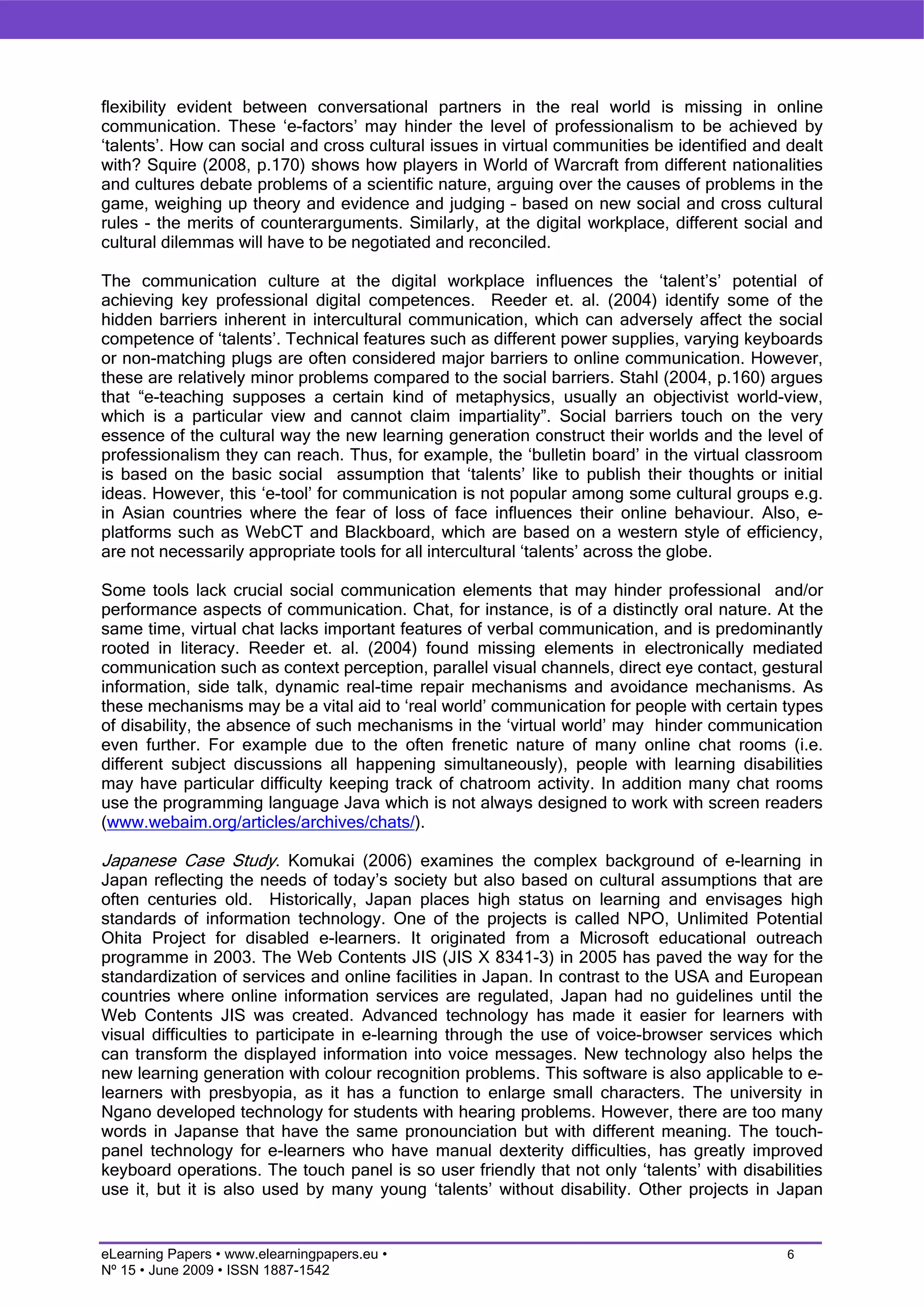flexibility evident between conversational partners in the real world is missing in online
communication. These ‘e-factors’ may hinder the level of professionalism to be achieved by
‘talents’. How can social and cross cultural issues in virtual communities be identified and dealt
with? Squire (2008, p.170) shows how players in World of Warcraft from different nationalities
and cultures debate problems of a scientific nature, arguing over the causes of problems in the
game, weighing up theory and evidence and judging – based on new social and cross cultural
rules - the merits of counterarguments. Similarly, at the digital workplace, different social and
cultural dilemmas will have to be negotiated and reconciled.

The communication culture at the digital workplace influences the ‘talent’s’ potential of
achieving key professional digital competences. Reeder et. al. (2004) identify some of the
hidden barriers inherent in intercultural communication, which can adversely affect the social
competence of ‘talents’. Technical features such as different power supplies, varying keyboards
or non-matching plugs are often considered major barriers to online communication. However,
these are relatively minor problems compared to the social barriers. Stahl (2004, p.160) argues
that “e-teaching supposes a certain kind of metaphysics, usually an objectivist world-view,
which is a particular view and cannot claim impartiality”. Social barriers touch on the very
essence of the cultural way the new learning generation construct their worlds and the level of
professionalism they can reach. Thus, for example, the ‘bulletin board’ in the virtual classroom
is based on the basic social assumption that ‘talents’ like to publish their thoughts or initial
ideas. However, this ‘e-tool’ for communication is not popular among some cultural groups e.g.
in Asian countries where the fear of loss of face influences their online behaviour. Also, e-
platforms such as WebCT and Blackboard, which are based on a western style of efficiency,
are not necessarily appropriate tools for all intercultural ‘talents’ across the globe.

Some tools lack crucial social communication elements that may hinder professional and/or
performance aspects of communication. Chat, for instance, is of a distinctly oral nature. At the
same time, virtual chat lacks important features of verbal communication, and is predominantly
rooted in literacy. Reeder et. al. (2004) found missing elements in electronically mediated
communication such as context perception, parallel visual channels, direct eye contact, gestural
information, side talk, dynamic real-time repair mechanisms and avoidance mechanisms. As
these mechanisms may be a vital aid to ‘real world’ communication for people with certain types
of disability, the absence of such mechanisms in the ‘virtual world’ may hinder communication
even further. For example due to the often frenetic nature of many online chat rooms (i.e.
different subject discussions all happening simultaneously), people with learning disabilities
may have particular difficulty keeping track of chatroom activity. In addition many chat rooms
use the programming language Java which is not always designed to work with screen readers
(www.webaim.org/articles/archives/chats/).

Japanese Case Study. Komukai (2006) examines the complex background of e-learning in
Japan reflecting the needs of today’s society but also based on cultural assumptions that are
often centuries old. Historically, Japan places high status on learning and envisages high
standards of information technology. One of the projects is called NPO, Unlimited Potential
Ohita Project for disabled e-learners. It originated from a Microsoft educational outreach
programme in 2003. The Web Contents JIS (JIS X 8341-3) in 2005 has paved the way for the
standardization of services and online facilities in Japan. In contrast to the USA and European
countries where online information services are regulated, Japan had no guidelines until the
Web Contents JIS was created. Advanced technology has made it easier for learners with
visual difficulties to participate in e-learning through the use of voice-browser services which
can transform the displayed information into voice messages. New technology also helps the
new learning generation with colour recognition problems. This software is also applicable to e-
learners with presbyopia, as it has a function to enlarge small characters. The university in
Ngano developed technology for students with hearing problems. However, there are too many
words in Japanse that have the same pronounciation but with different meaning. The touch-
panel technology for e-learners who have manual dexterity difficulties, has greatly improved
keyboard operations. The touch panel is so user friendly that not only ‘talents’ with disabilities
use it, but it is also used by many young ‘talents’ without disability. Other projects in Japan


eLearning Papers • www.elearningpapers.eu •                                                  6
Nº 15 • June 2009 • ISSN 1887-1542
 
