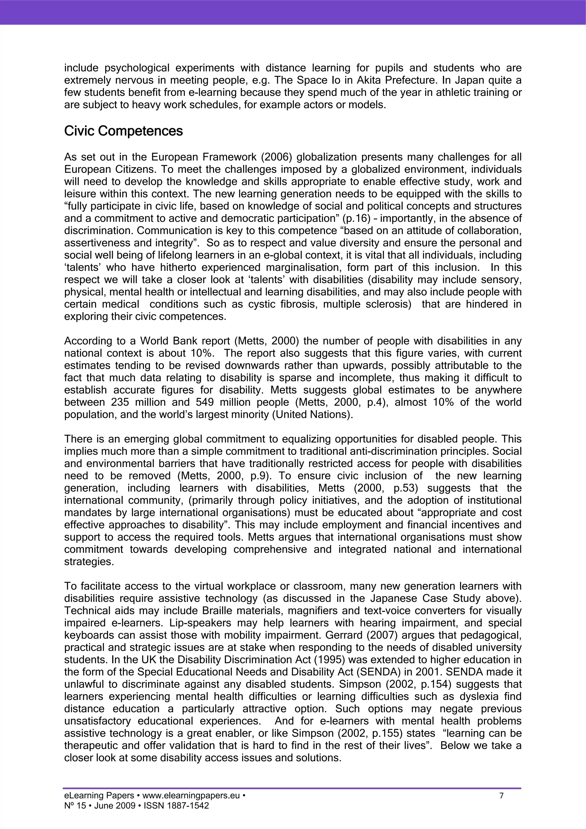 include psychological experiments with distance learning for pupils and students who are
extremely nervous in meeting people, e.g. The Space Io in Akita Prefecture. In Japan quite a
few students benefit from e-learning because they spend much of the year in athletic training or
are subject to heavy work schedules, for example actors or models.

Civic Competences
As set out in the European Framework (2006) globalization presents many challenges for all
European Citizens. To meet the challenges imposed by a globalized environment, individuals
will need to develop the knowledge and skills appropriate to enable effective study, work and
leisure within this context. The new learning generation needs to be equipped with the skills to
“fully participate in civic life, based on knowledge of social and political concepts and structures
and a commitment to active and democratic participation” (p.16) – importantly, in the absence of
discrimination. Communication is key to this competence “based on an attitude of collaboration,
assertiveness and integrity”. So as to respect and value diversity and ensure the personal and
social well being of lifelong learners in an e-global context, it is vital that all individuals, including
‘talents’ who have hitherto experienced marginalisation, form part of this inclusion. In this
respect we will take a closer look at ‘talents’ with disabilities (disability may include sensory,
physical, mental health or intellectual and learning disabilities, and may also include people with
certain medical conditions such as cystic fibrosis, multiple sclerosis) that are hindered in
exploring their civic competences.

According to a World Bank report (Metts, 2000) the number of people with disabilities in any
national context is about 10%. The report also suggests that this figure varies, with current
estimates tending to be revised downwards rather than upwards, possibly attributable to the
fact that much data relating to disability is sparse and incomplete, thus making it difficult to
establish accurate figures for disability. Metts suggests global estimates to be anywhere
between 235 million and 549 million people (Metts, 2000, p.4), almost 10% of the world
population, and the world’s largest minority (United Nations).

There is an emerging global commitment to equalizing opportunities for disabled people. This
implies much more than a simple commitment to traditional anti-discrimination principles. Social
and environmental barriers that have traditionally restricted access for people with disabilities
need to be removed (Metts, 2000, p.9). To ensure civic inclusion of the new learning
generation, including learners with disabilities, Metts (2000, p.53) suggests that the
international community, (primarily through policy initiatives, and the adoption of institutional
mandates by large international organisations) must be educated about “appropriate and cost
effective approaches to disability”. This may include employment and financial incentives and
support to access the required tools. Metts argues that international organisations must show
commitment towards developing comprehensive and integrated national and international
strategies.

To facilitate access to the virtual workplace or classroom, many new generation learners with
disabilities require assistive technology (as discussed in the Japanese Case Study above).
Technical aids may include Braille materials, magnifiers and text-voice converters for visually
impaired e-learners. Lip-speakers may help learners with hearing impairment, and special
keyboards can assist those with mobility impairment. Gerrard (2007) argues that pedagogical,
practical and strategic issues are at stake when responding to the needs of disabled university
students. In the UK the Disability Discrimination Act (1995) was extended to higher education in
the form of the Special Educational Needs and Disability Act (SENDA) in 2001. SENDA made it
unlawful to discriminate against any disabled students. Simpson (2002, p.154) suggests that
learners experiencing mental health difficulties or learning difficulties such as dyslexia find
distance education a particularly attractive option. Such options may negate previous
unsatisfactory educational experiences. And for e-learners with mental health problems
assistive technology is a great enabler, or like Simpson (2002, p.155) states “learning can be
therapeutic and offer validation that is hard to find in the rest of their lives”. Below we take a
closer look at some disability access issues and solutions.


eLearning Papers • www.elearningpapers.eu •                                                         7
Nº 15 • June 2009 • ISSN 1887-1542
 
