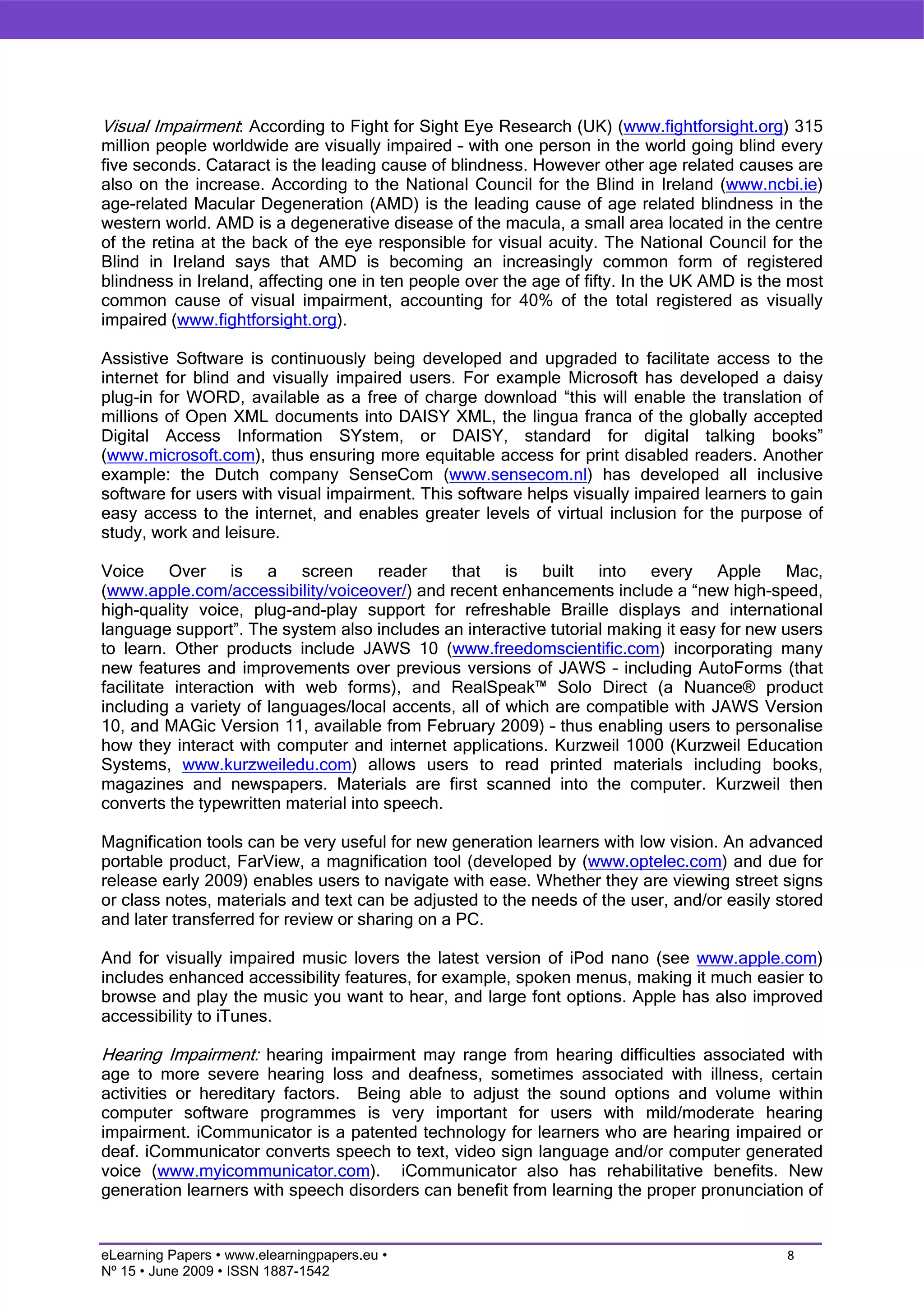 Visual Impairment: According to Fight for Sight Eye Research (UK) (www.fightforsight.org) 315
million people worldwide are visually impaired – with one person in the world going blind every
five seconds. Cataract is the leading cause of blindness. However other age related causes are
also on the increase. According to the National Council for the Blind in Ireland (www.ncbi.ie)
age-related Macular Degeneration (AMD) is the leading cause of age related blindness in the
western world. AMD is a degenerative disease of the macula, a small area located in the centre
of the retina at the back of the eye responsible for visual acuity. The National Council for the
Blind in Ireland says that AMD is becoming an increasingly common form of registered
blindness in Ireland, affecting one in ten people over the age of fifty. In the UK AMD is the most
common cause of visual impairment, accounting for 40% of the total registered as visually
impaired (www.fightforsight.org).

Assistive Software is continuously being developed and upgraded to facilitate access to the
internet for blind and visually impaired users. For example Microsoft has developed a daisy
plug-in for WORD, available as a free of charge download “this will enable the translation of
millions of Open XML documents into DAISY XML, the lingua franca of the globally accepted
Digital Access Information SYstem, or DAISY, standard for digital talking books”
(www.microsoft.com), thus ensuring more equitable access for print disabled readers. Another
example: the Dutch company SenseCom (www.sensecom.nl) has developed all inclusive
software for users with visual impairment. This software helps visually impaired learners to gain
easy access to the internet, and enables greater levels of virtual inclusion for the purpose of
study, work and leisure.

Voice Over is a screen reader that is built into every Apple Mac,
(www.apple.com/accessibility/voiceover/) and recent enhancements include a “new high-speed,
high-quality voice, plug-and-play support for refreshable Braille displays and international
language support”. The system also includes an interactive tutorial making it easy for new users
to learn. Other products include JAWS 10 (www.freedomscientific.com) incorporating many
new features and improvements over previous versions of JAWS – including AutoForms (that
facilitate interaction with web forms), and RealSpeak™ Solo Direct (a Nuance® product
including a variety of languages/local accents, all of which are compatible with JAWS Version
10, and MAGic Version 11, available from February 2009) – thus enabling users to personalise
how they interact with computer and internet applications. Kurzweil 1000 (Kurzweil Education
Systems, www.kurzweiledu.com) allows users to read printed materials including books,
magazines and newspapers. Materials are first scanned into the computer. Kurzweil then
converts the typewritten material into speech.

Magnification tools can be very useful for new generation learners with low vision. An advanced
portable product, FarView, a magnification tool (developed by (www.optelec.com) and due for
release early 2009) enables users to navigate with ease. Whether they are viewing street signs
or class notes, materials and text can be adjusted to the needs of the user, and/or easily stored
and later transferred for review or sharing on a PC.

And for visually impaired music lovers the latest version of iPod nano (see www.apple.com)
includes enhanced accessibility features, for example, spoken menus, making it much easier to
browse and play the music you want to hear, and large font options. Apple has also improved
accessibility to iTunes.

Hearing Impairment: hearing impairment may range from hearing difficulties associated with
age to more severe hearing loss and deafness, sometimes associated with illness, certain
activities or hereditary factors. Being able to adjust the sound options and volume within
computer software programmes is very important for users with mild/moderate hearing
impairment. iCommunicator is a patented technology for learners who are hearing impaired or
deaf. iCommunicator converts speech to text, video sign language and/or computer generated
voice (www.myicommunicator.com). iCommunicator also has rehabilitative benefits. New
generation learners with speech disorders can benefit from learning the proper pronunciation of


eLearning Papers • www.elearningpapers.eu •                                                  8
Nº 15 • June 2009 • ISSN 1887-1542
 