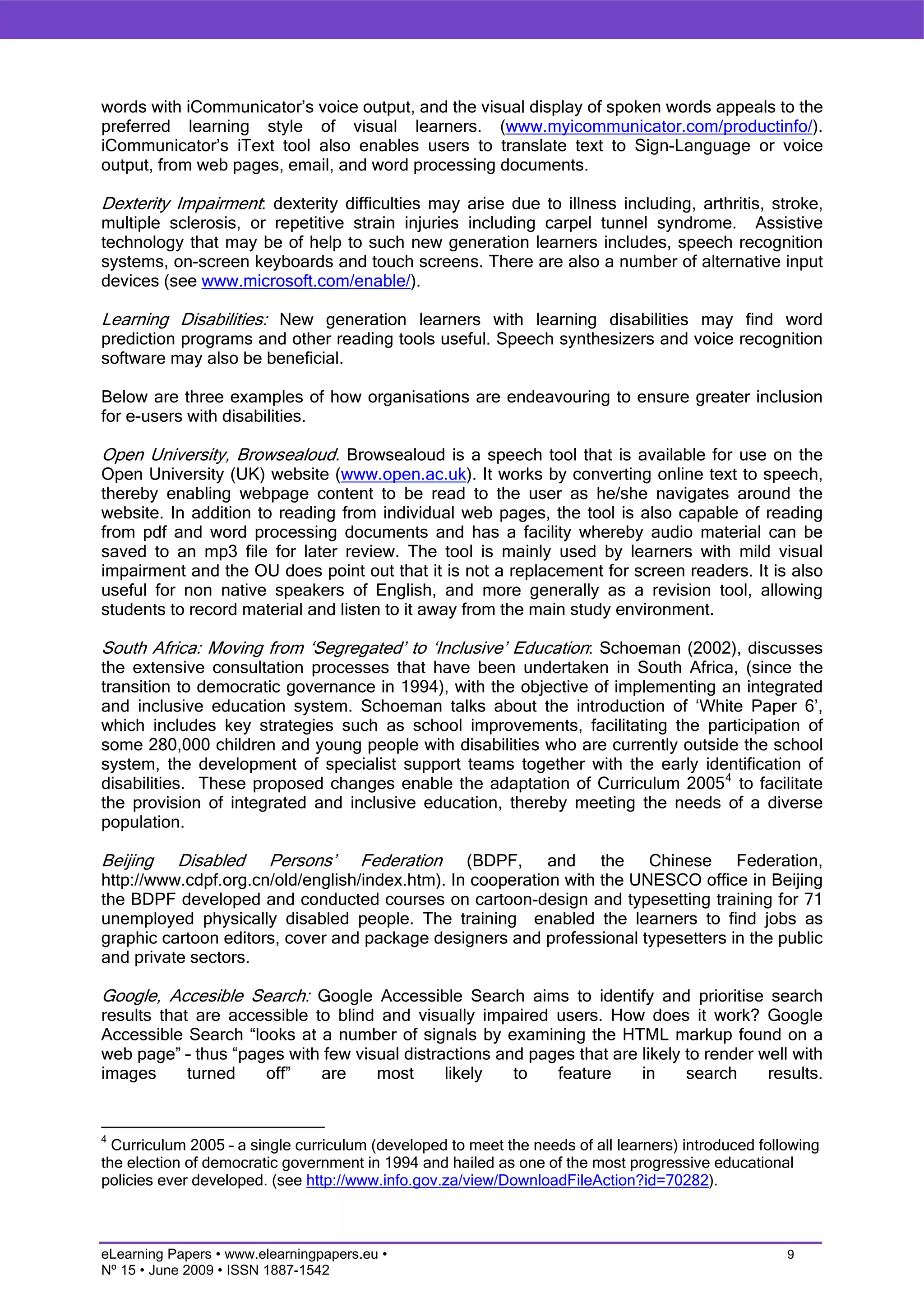 words with iCommunicator’s voice output, and the visual display of spoken words appeals to the
preferred learning style of visual learners. (www.myicommunicator.com/productinfo/).
iCommunicator’s iText tool also enables users to translate text to Sign-Language or voice
output, from web pages, email, and word processing documents.

Dexterity Impairment: dexterity difficulties may arise due to illness including, arthritis, stroke,
multiple sclerosis, or repetitive strain injuries including carpel tunnel syndrome. Assistive
technology that may be of help to such new generation learners includes, speech recognition
systems, on-screen keyboards and touch screens. There are also a number of alternative input
devices (see www.microsoft.com/enable/).

Learning Disabilities: New generation learners with learning disabilities may find word
prediction programs and other reading tools useful. Speech synthesizers and voice recognition
software may also be beneficial.

Below are three examples of how organisations are endeavouring to ensure greater inclusion
for e-users with disabilities.

Open University, Browsealoud. Browsealoud is a speech tool that is available for use on the
Open University (UK) website (www.open.ac.uk). It works by converting online text to speech,
thereby enabling webpage content to be read to the user as he/she navigates around the
website. In addition to reading from individual web pages, the tool is also capable of reading
from pdf and word processing documents and has a facility whereby audio material can be
saved to an mp3 file for later review. The tool is mainly used by learners with mild visual
impairment and the OU does point out that it is not a replacement for screen readers. It is also
useful for non native speakers of English, and more generally as a revision tool, allowing
students to record material and listen to it away from the main study environment.

South Africa: Moving from ‘Segregated’ to ‘Inclusive’ Education: Schoeman (2002), discusses
the extensive consultation processes that have been undertaken in South Africa, (since the
transition to democratic governance in 1994), with the objective of implementing an integrated
and inclusive education system. Schoeman talks about the introduction of ‘White Paper 6’,
which includes key strategies such as school improvements, facilitating the participation of
some 280,000 children and young people with disabilities who are currently outside the school
system, the development of specialist support teams together with the early identification of
disabilities. These proposed changes enable the adaptation of Curriculum 2005 4 to facilitate
the provision of integrated and inclusive education, thereby meeting the needs of a diverse
population.

Beijing Disabled Persons’ Federation (BDPF, and the Chinese Federation,
http://www.cdpf.org.cn/old/english/index.htm). In cooperation with the UNESCO office in Beijing
the BDPF developed and conducted courses on cartoon-design and typesetting training for 71
unemployed physically disabled people. The training enabled the learners to find jobs as
graphic cartoon editors, cover and package designers and professional typesetters in the public
and private sectors.

Google, Accesible Search: Google Accessible Search aims to identify and prioritise search
results that are accessible to blind and visually impaired users. How does it work? Google
Accessible Search “looks at a number of signals by examining the HTML markup found on a
web page” – thus “pages with few visual distractions and pages that are likely to render well with
images      turned   off”    are    most      likely   to   feature     in     search     results.


4
  Curriculum 2005 – a single curriculum (developed to meet the needs of all learners) introduced following
the election of democratic government in 1994 and hailed as one of the most progressive educational
policies ever developed. (see http://www.info.gov.za/view/DownloadFileAction?id=70282).



eLearning Papers • www.elearningpapers.eu •                                                          9
Nº 15 • June 2009 • ISSN 1887-1542
 