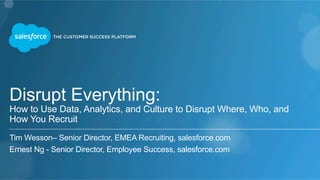 Disrupt Everything: 
How to Use Data, Analytics, and Culture to Disrupt Where, Who, and 
How You Recruit 
Tim Wesson– Senior Director, EMEA Recruiting, salesforce.com 
Ernest Ng - Senior Director, Employee Success, salesforce.com 
 