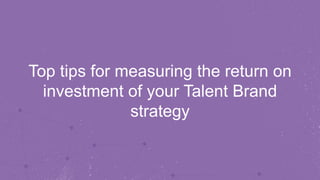 Top tips for measuring the return on 
investment of your Talent Brand 
strategy 
 