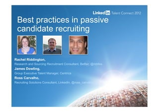 Best practices in passive
candidate recruiting
1
Rachel Riddington,
Research and Sourcing Recruitment Consultant, Betfair, @riddles
James Dowling,
Group Executive Talent Manager, Centrica
Ross Carvalho,
Recruiting Solutions Consultant, LinkedIn, @ross_carvalho
 